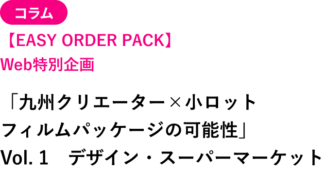 コラム 【EASY ORDER PACK】Web特別企画 「九州クリエーター×小ロケットフィルムパッケージの可能性」 Vol1 デザイン・スーパーマーケット