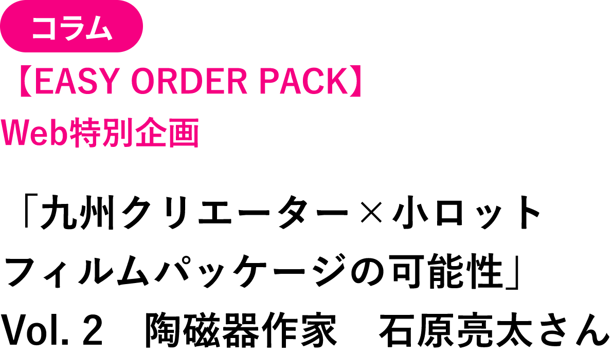 コラム 【EASY ORDER PACK】Web特別企画 「九州クリエーター×小ロケットフィルムパッケージの可能性」 Vol.2 陶磁器作家 石原亮太さん